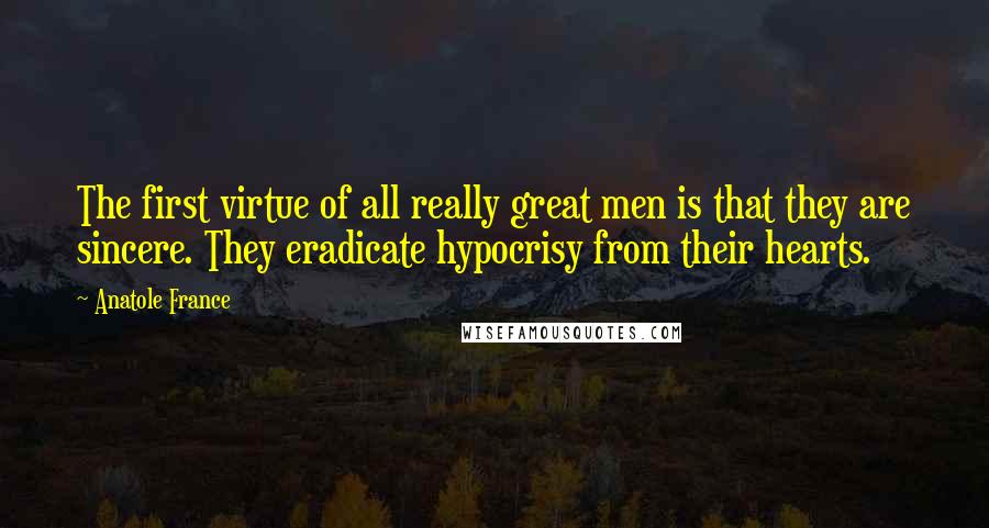 Anatole France Quotes: The first virtue of all really great men is that they are sincere. They eradicate hypocrisy from their hearts.