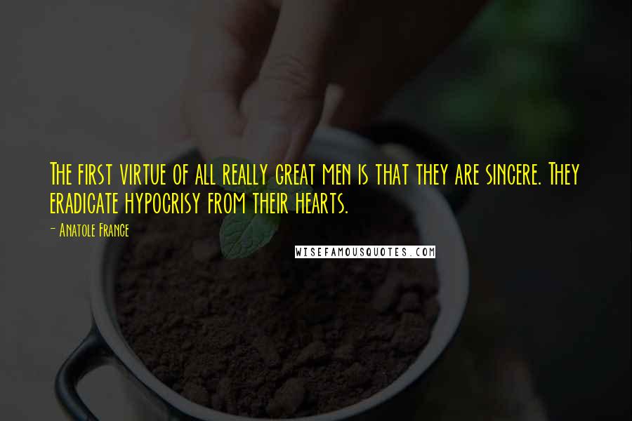 Anatole France Quotes: The first virtue of all really great men is that they are sincere. They eradicate hypocrisy from their hearts.