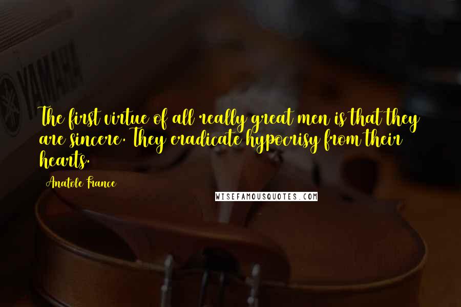 Anatole France Quotes: The first virtue of all really great men is that they are sincere. They eradicate hypocrisy from their hearts.