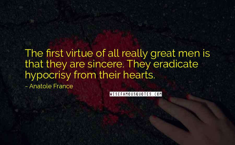 Anatole France Quotes: The first virtue of all really great men is that they are sincere. They eradicate hypocrisy from their hearts.