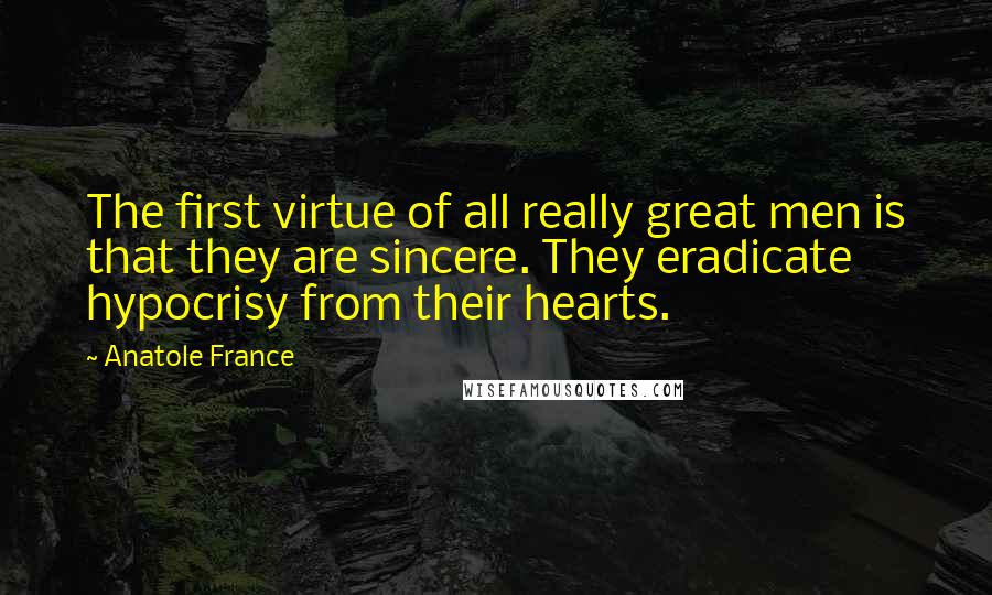 Anatole France Quotes: The first virtue of all really great men is that they are sincere. They eradicate hypocrisy from their hearts.