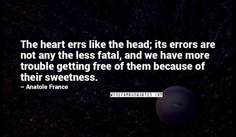 Anatole France Quotes: The heart errs like the head; its errors are not any the less fatal, and we have more trouble getting free of them because of their sweetness.