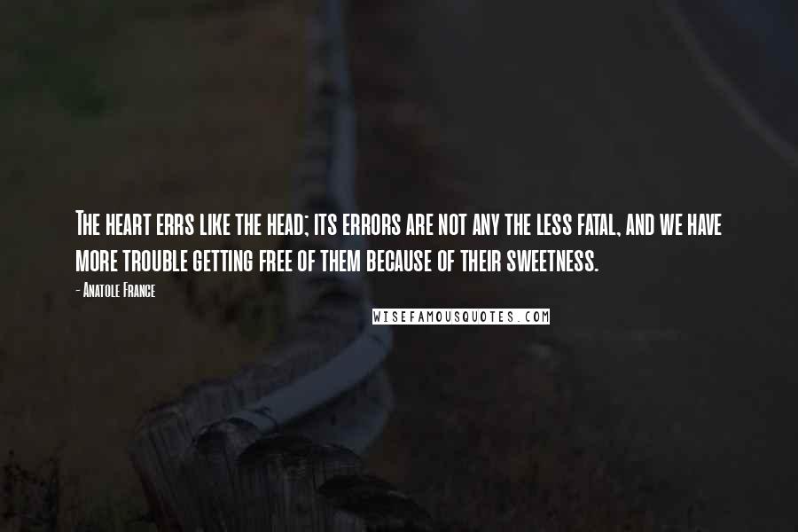 Anatole France Quotes: The heart errs like the head; its errors are not any the less fatal, and we have more trouble getting free of them because of their sweetness.