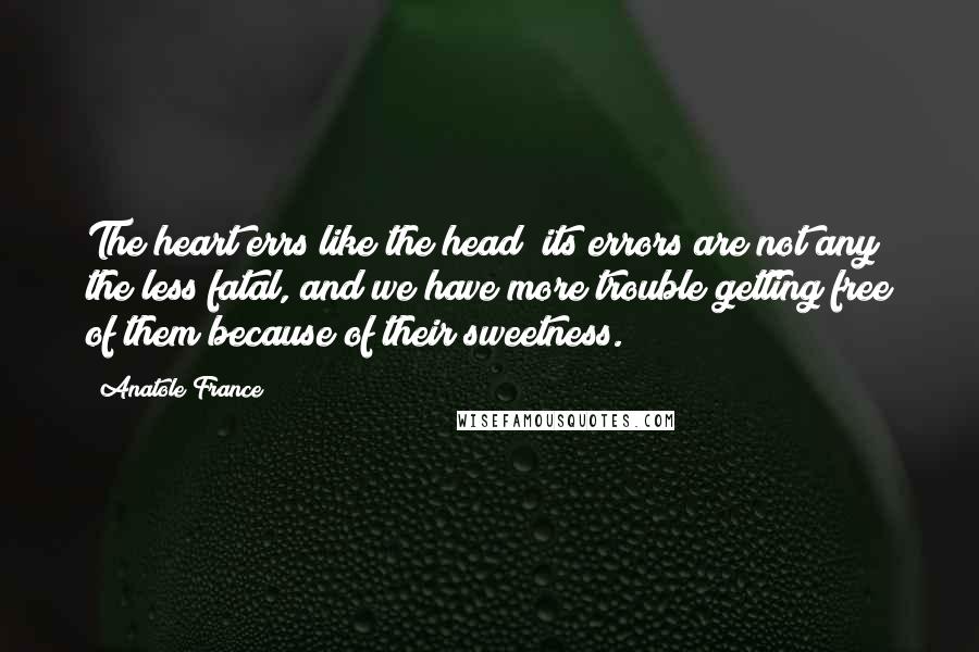 Anatole France Quotes: The heart errs like the head; its errors are not any the less fatal, and we have more trouble getting free of them because of their sweetness.