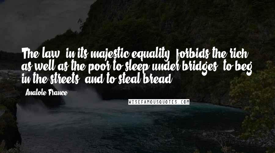 Anatole France Quotes: The law, in its majestic equality, forbids the rich as well as the poor to sleep under bridges, to beg in the streets, and to steal bread.