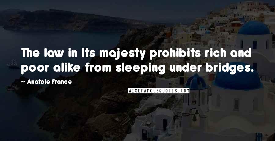 Anatole France Quotes: The law in its majesty prohibits rich and poor alike from sleeping under bridges.