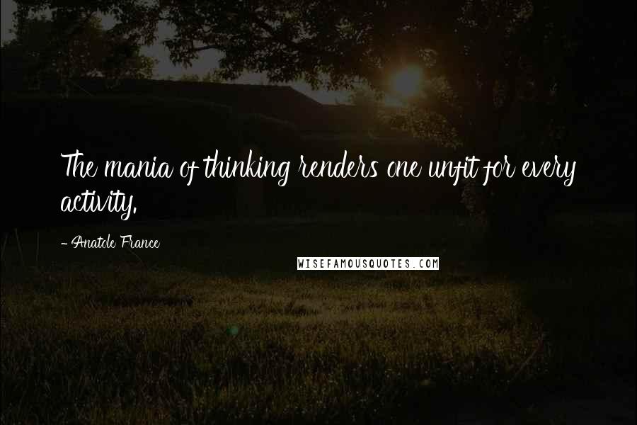 Anatole France Quotes: The mania of thinking renders one unfit for every activity.
