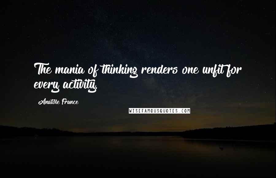 Anatole France Quotes: The mania of thinking renders one unfit for every activity.