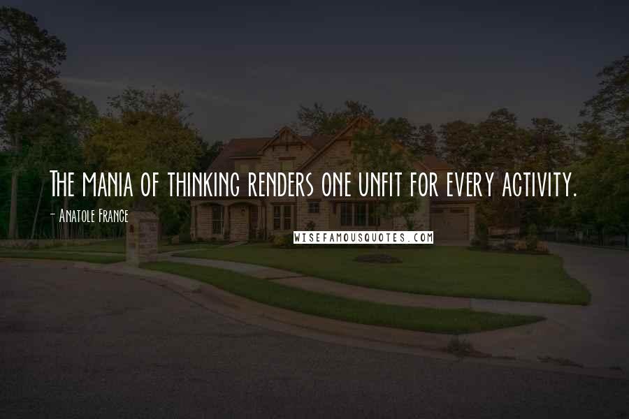 Anatole France Quotes: The mania of thinking renders one unfit for every activity.