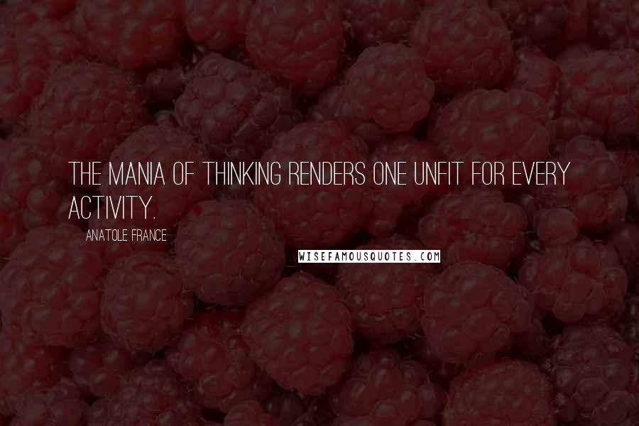 Anatole France Quotes: The mania of thinking renders one unfit for every activity.