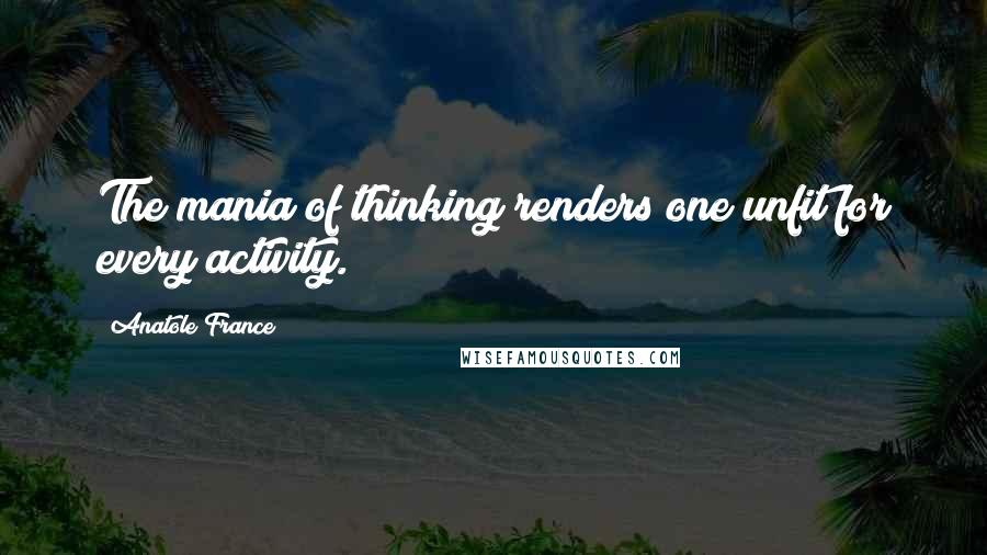 Anatole France Quotes: The mania of thinking renders one unfit for every activity.