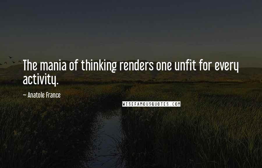Anatole France Quotes: The mania of thinking renders one unfit for every activity.