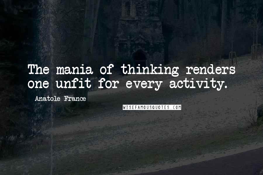 Anatole France Quotes: The mania of thinking renders one unfit for every activity.