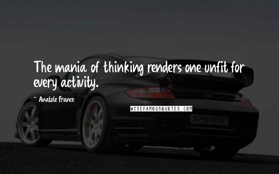 Anatole France Quotes: The mania of thinking renders one unfit for every activity.