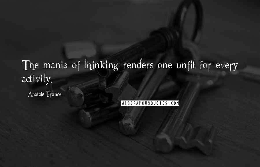 Anatole France Quotes: The mania of thinking renders one unfit for every activity.