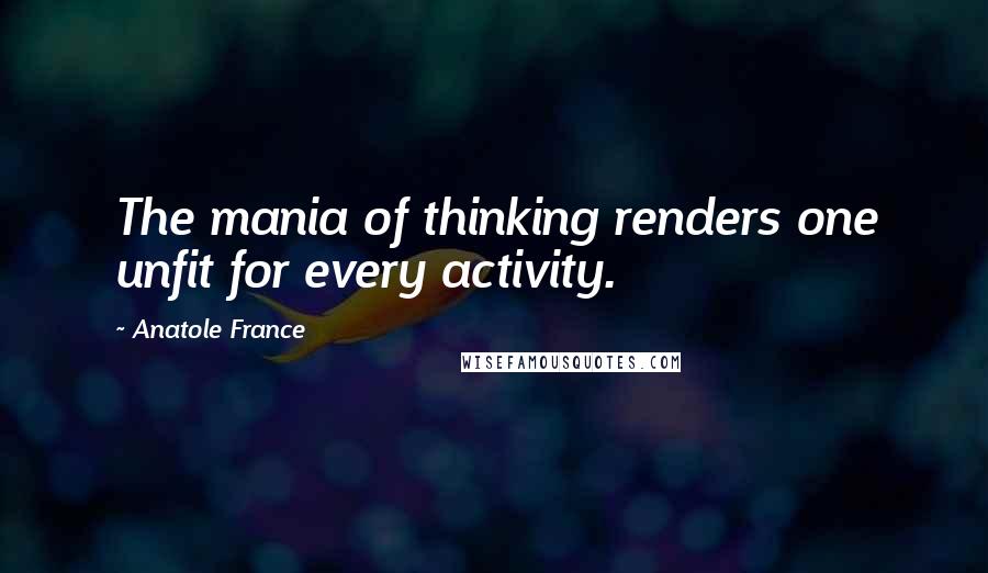 Anatole France Quotes: The mania of thinking renders one unfit for every activity.