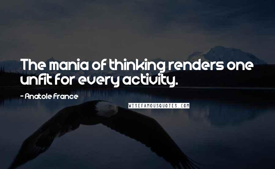 Anatole France Quotes: The mania of thinking renders one unfit for every activity.