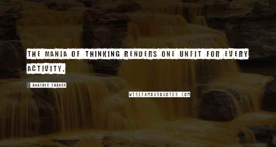 Anatole France Quotes: The mania of thinking renders one unfit for every activity.