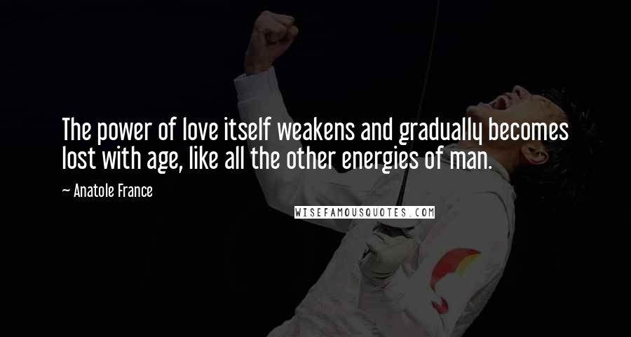 Anatole France Quotes: The power of love itself weakens and gradually becomes lost with age, like all the other energies of man.