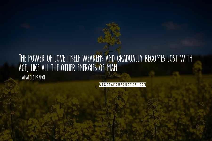 Anatole France Quotes: The power of love itself weakens and gradually becomes lost with age, like all the other energies of man.