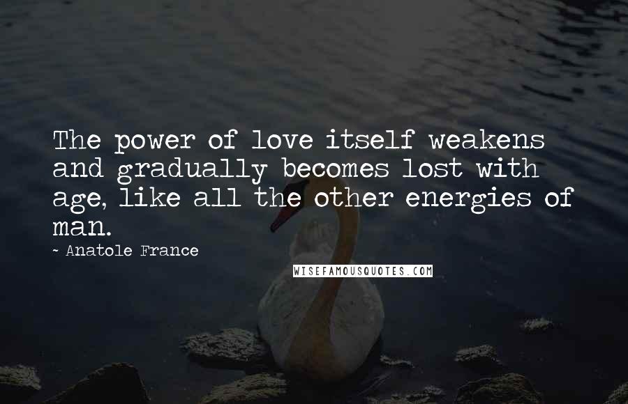 Anatole France Quotes: The power of love itself weakens and gradually becomes lost with age, like all the other energies of man.