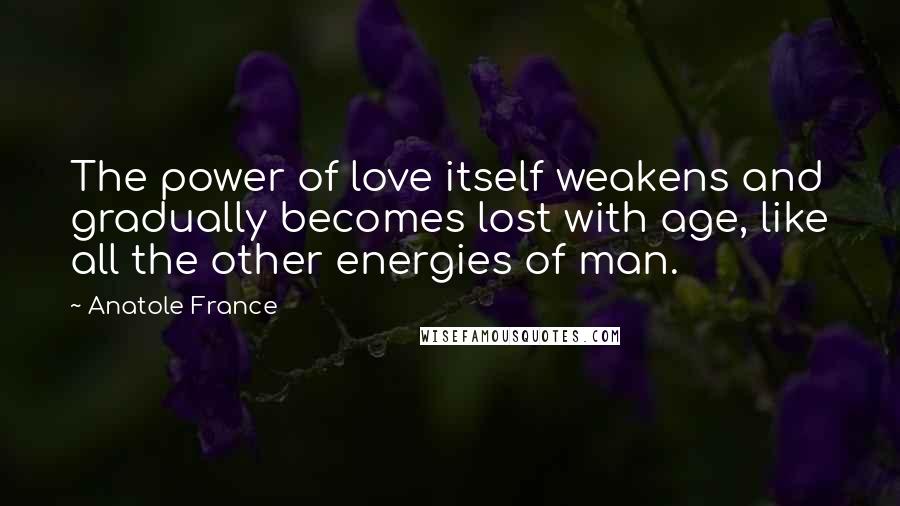 Anatole France Quotes: The power of love itself weakens and gradually becomes lost with age, like all the other energies of man.