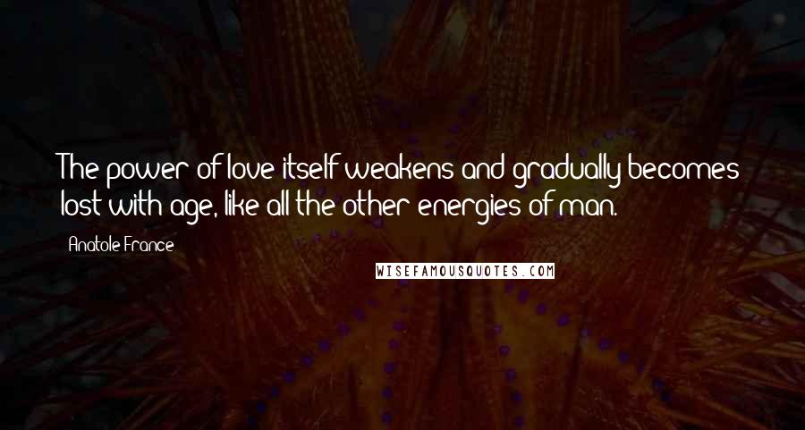 Anatole France Quotes: The power of love itself weakens and gradually becomes lost with age, like all the other energies of man.