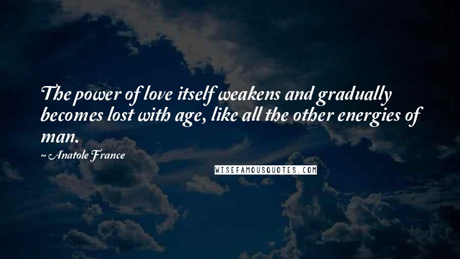 Anatole France Quotes: The power of love itself weakens and gradually becomes lost with age, like all the other energies of man.