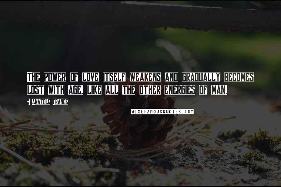 Anatole France Quotes: The power of love itself weakens and gradually becomes lost with age, like all the other energies of man.
