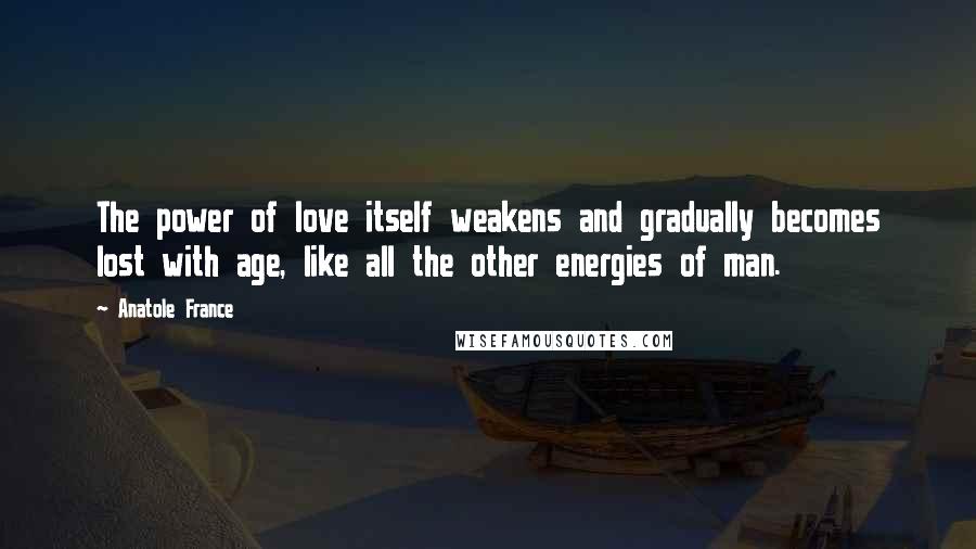 Anatole France Quotes: The power of love itself weakens and gradually becomes lost with age, like all the other energies of man.