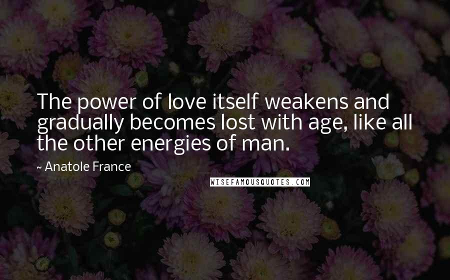 Anatole France Quotes: The power of love itself weakens and gradually becomes lost with age, like all the other energies of man.