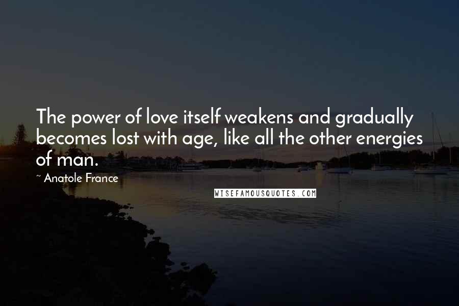 Anatole France Quotes: The power of love itself weakens and gradually becomes lost with age, like all the other energies of man.