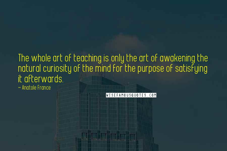 Anatole France Quotes: The whole art of teaching is only the art of awakening the natural curiosity of the mind for the purpose of satisfying it afterwards.