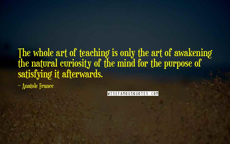 Anatole France Quotes: The whole art of teaching is only the art of awakening the natural curiosity of the mind for the purpose of satisfying it afterwards.