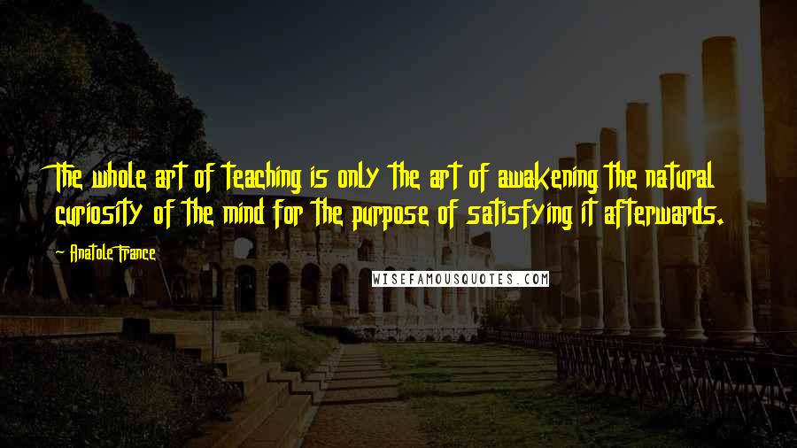 Anatole France Quotes: The whole art of teaching is only the art of awakening the natural curiosity of the mind for the purpose of satisfying it afterwards.