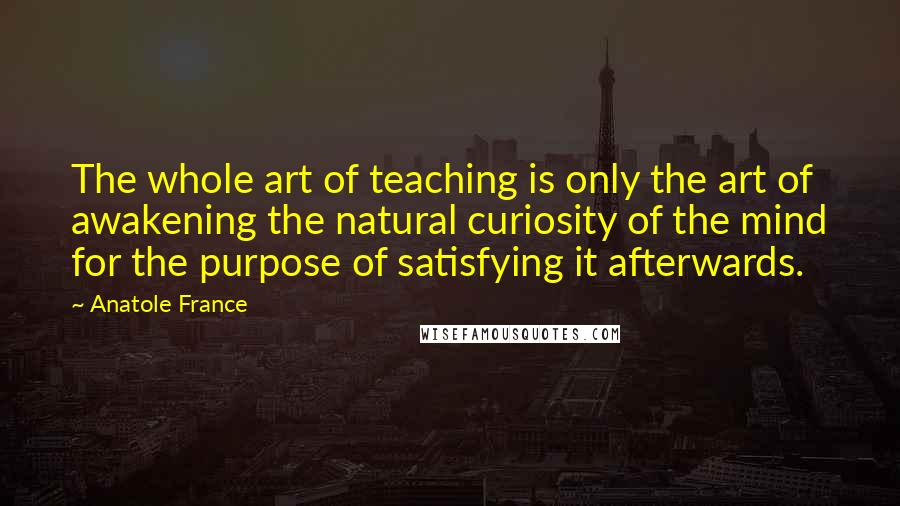 Anatole France Quotes: The whole art of teaching is only the art of awakening the natural curiosity of the mind for the purpose of satisfying it afterwards.