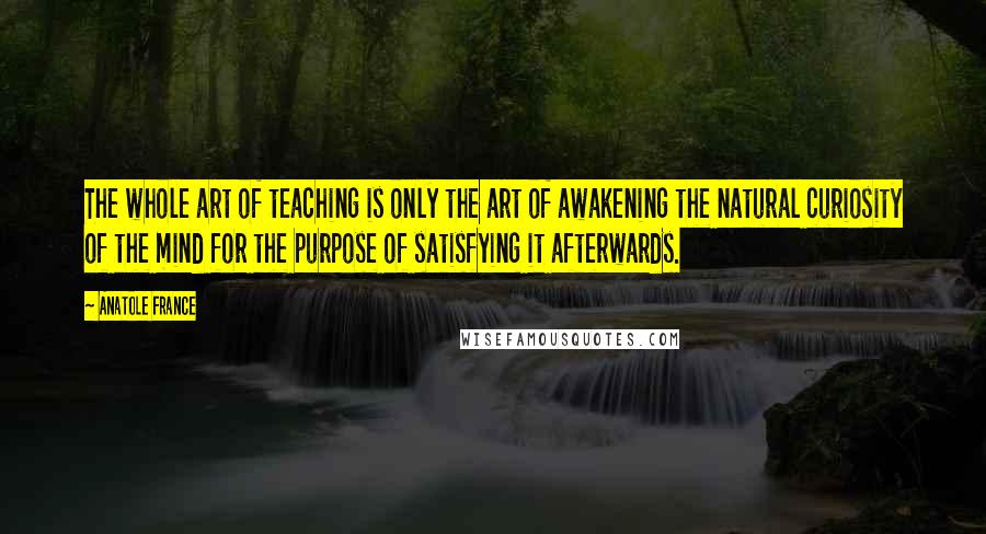 Anatole France Quotes: The whole art of teaching is only the art of awakening the natural curiosity of the mind for the purpose of satisfying it afterwards.