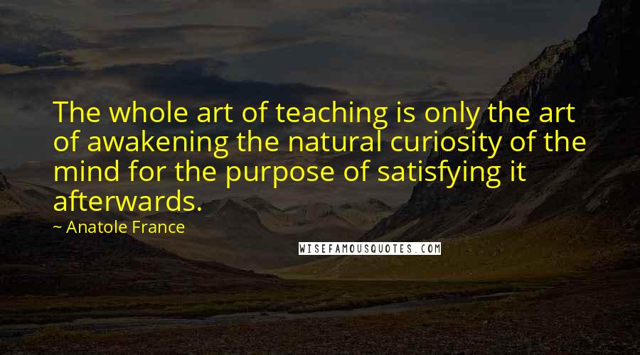 Anatole France Quotes: The whole art of teaching is only the art of awakening the natural curiosity of the mind for the purpose of satisfying it afterwards.