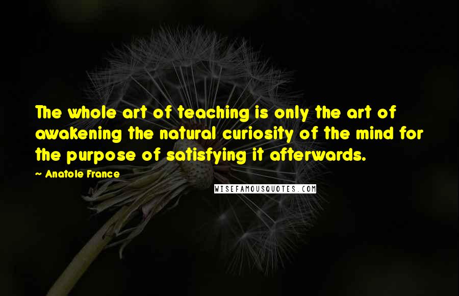 Anatole France Quotes: The whole art of teaching is only the art of awakening the natural curiosity of the mind for the purpose of satisfying it afterwards.