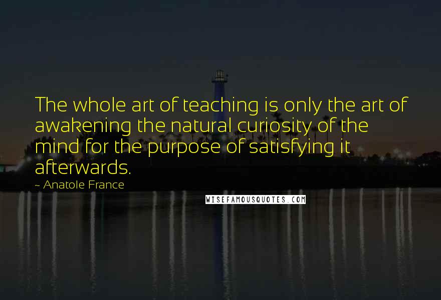 Anatole France Quotes: The whole art of teaching is only the art of awakening the natural curiosity of the mind for the purpose of satisfying it afterwards.