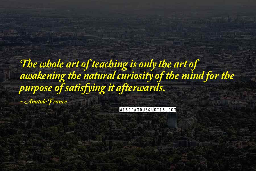 Anatole France Quotes: The whole art of teaching is only the art of awakening the natural curiosity of the mind for the purpose of satisfying it afterwards.
