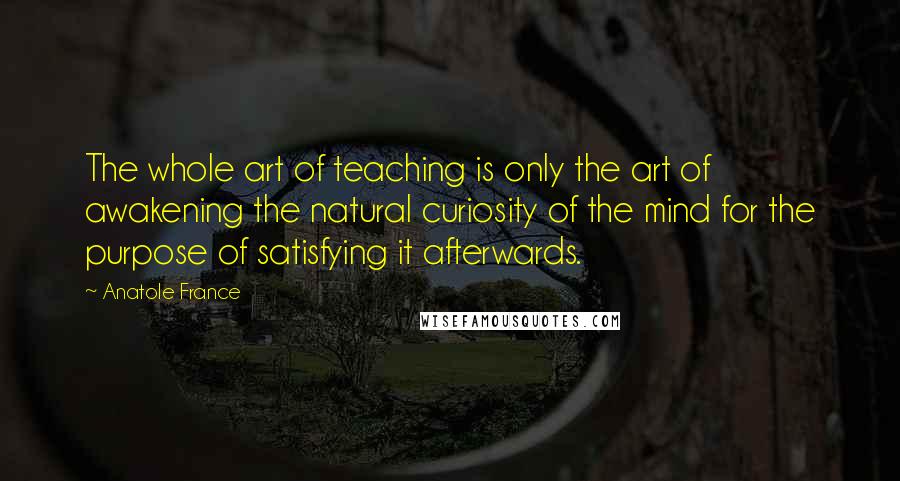 Anatole France Quotes: The whole art of teaching is only the art of awakening the natural curiosity of the mind for the purpose of satisfying it afterwards.