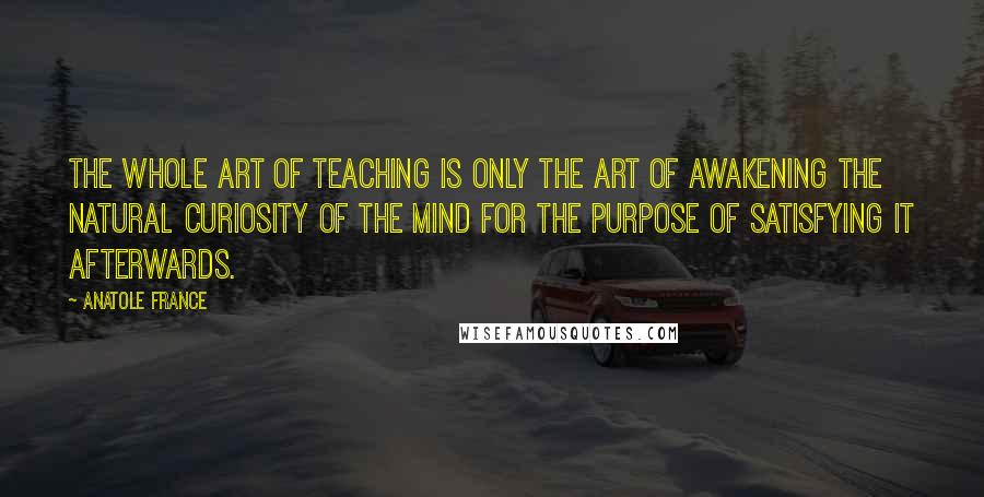 Anatole France Quotes: The whole art of teaching is only the art of awakening the natural curiosity of the mind for the purpose of satisfying it afterwards.