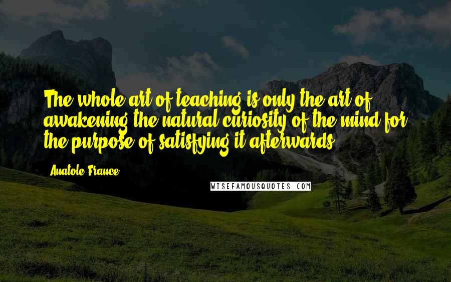 Anatole France Quotes: The whole art of teaching is only the art of awakening the natural curiosity of the mind for the purpose of satisfying it afterwards.