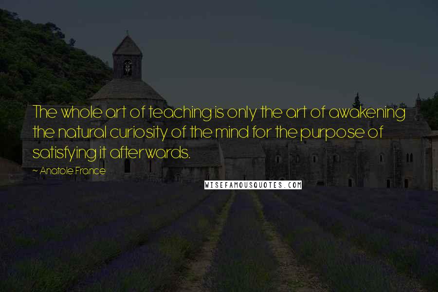 Anatole France Quotes: The whole art of teaching is only the art of awakening the natural curiosity of the mind for the purpose of satisfying it afterwards.