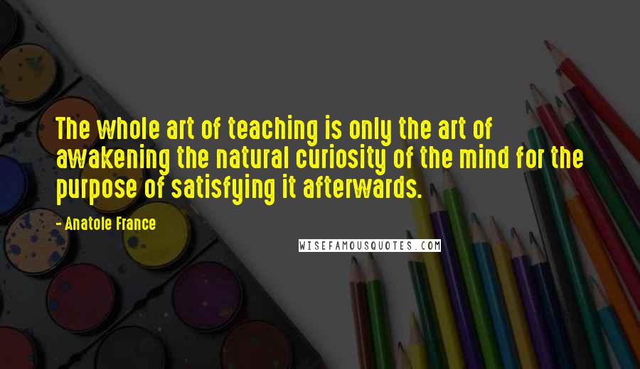 Anatole France Quotes: The whole art of teaching is only the art of awakening the natural curiosity of the mind for the purpose of satisfying it afterwards.