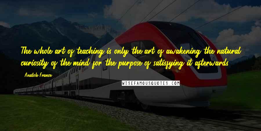 Anatole France Quotes: The whole art of teaching is only the art of awakening the natural curiosity of the mind for the purpose of satisfying it afterwards.