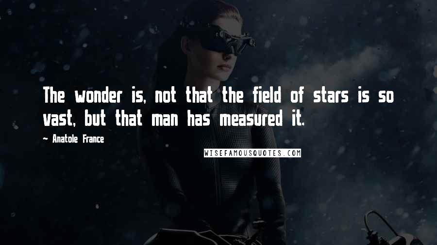 Anatole France Quotes: The wonder is, not that the field of stars is so vast, but that man has measured it.