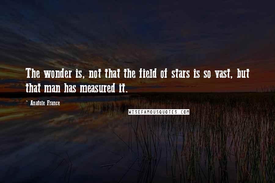 Anatole France Quotes: The wonder is, not that the field of stars is so vast, but that man has measured it.