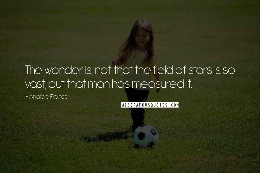 Anatole France Quotes: The wonder is, not that the field of stars is so vast, but that man has measured it.